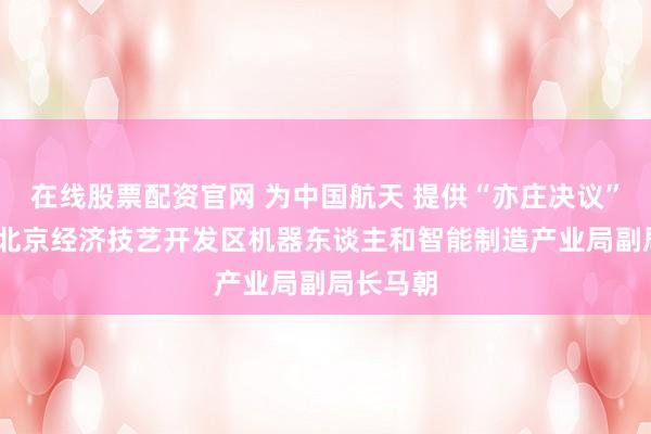 在线股票配资官网 为中国航天 提供“亦庄决议”——专访北京经济技艺开发区机器东谈主和智能制造产业局副局长马朝