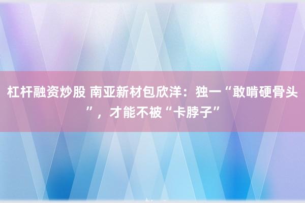 杠杆融资炒股 南亚新材包欣洋：独一“敢啃硬骨头”，才能不被“卡脖子”