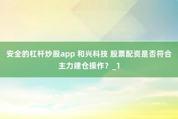 安全的杠杆炒股app 和兴科技 股票配资是否符合主力建仓操作？_1
