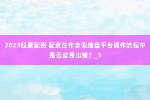 2023股票配资 配资在作念假造盘平台操作流程中是否容易出错？_1