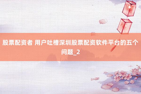 股票配资者 用户吐槽深圳股票配资软件平台的五个问题_2