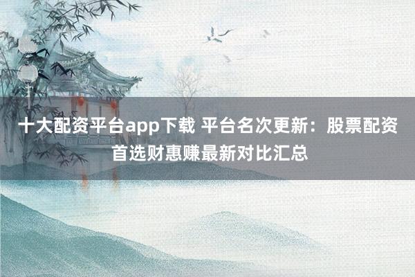 十大配资平台app下载 平台名次更新：股票配资 首选财惠赚最新对比汇总