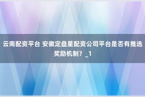 云南配资平台 安徽定盘星配资公司平台是否有推选奖励机制？_1