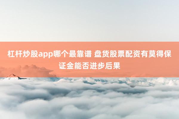 杠杆炒股app哪个最靠谱 盘货股票配资有莫得保证金能否进步后果