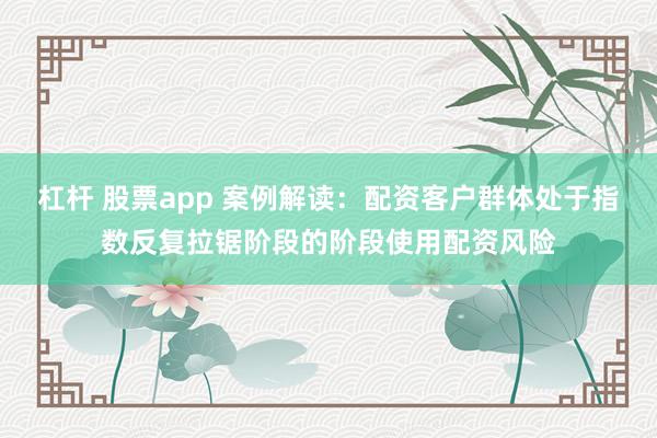 杠杆 股票app 案例解读：配资客户群体处于指数反复拉锯阶段的阶段使用配资风险