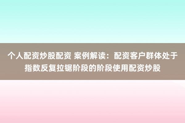 个人配资炒股配资 案例解读：配资客户群体处于指数反复拉锯阶段的阶段使用配资炒股