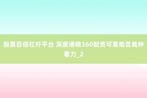 股票百倍杠杆平台 深度通晓360配资可靠能否栽种着力_2