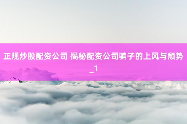 正规炒股配资公司 揭秘配资公司骗子的上风与颓势_1