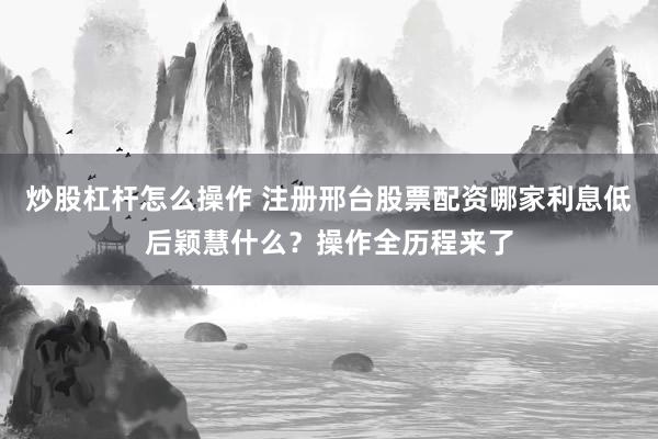 炒股杠杆怎么操作 注册邢台股票配资哪家利息低后颖慧什么？操作全历程来了